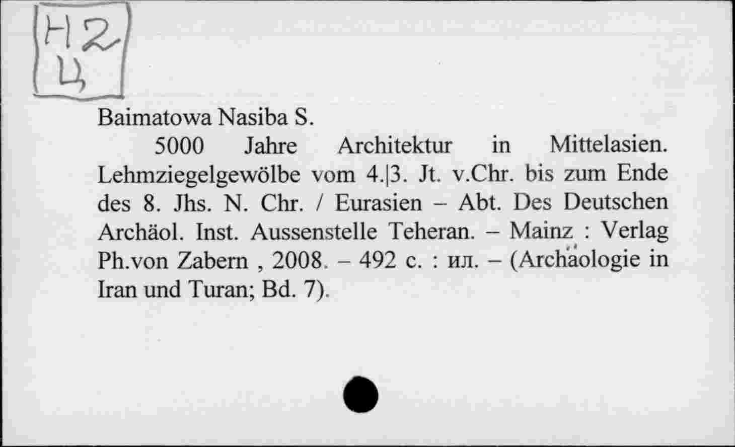 ﻿Baimatowa Nasiba S.
5000 Jahre Architektur in Mittelasien. Lehmziegelgewölbe vom 4.|3. Jt. v.Chr. bis zum Ende des 8. Jhs. N. Chr. / Eurasien — Abt. Des Deutschen Archäol. Inst. Aussenstelle Teheran. - Mainz : Verlag Ph.von Zabem , 2008. - 492 с. : ил. - (Archäologie in Iran und Turan; Bd. 7).